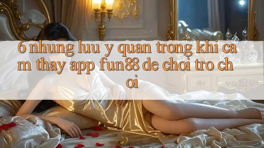 6. Những Lưu Ý Quan Trọng Khi Cảm thấy App Fun88 Để Chơi Trò chơi