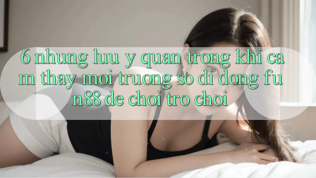 6. Những Lưu Ý Quan Trọng Khi Cảm thấy Môi trường số di động Fun88 Để Chơi Trò chơi