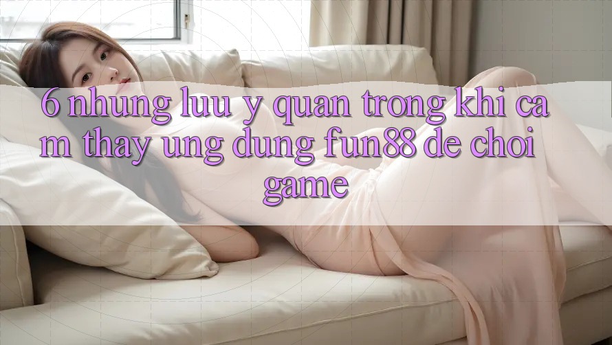 6. Những Lưu Ý Quan Trọng Khi Cảm thấy Ứng dụng Fun88 Để Chơi Game