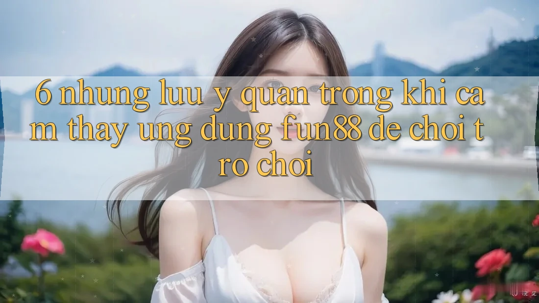 6. Những Lưu Ý Quan Trọng Khi Cảm thấy Ứng dụng Fun88 Để Chơi Trò chơi 6. Những Lưu Ý Quan Trọng Khi Cảm thấy Ứng dụng Fun88 Để Chơi Trò chơi