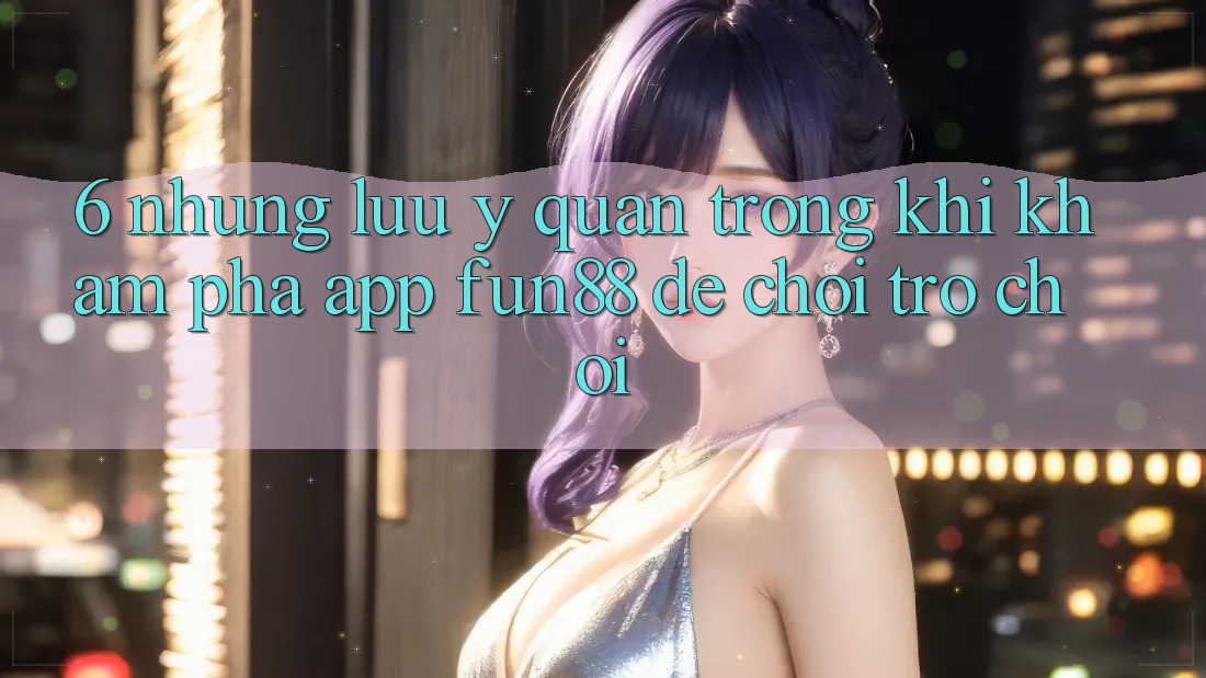 6. Những Lưu Ý Quan Trọng Khi Khám phá App Fun88 Để Chơi Trò chơi 6. Những Lưu Ý Quan Trọng Khi Khám phá App Fun88 Để Chơi Trò chơi