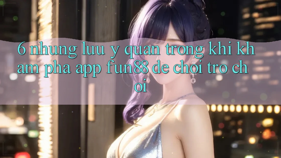 6. Những Lưu Ý Quan Trọng Khi Khám phá App Fun88 Để Chơi Trò chơi
