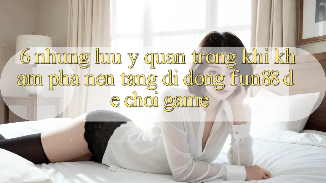 6. Những Lưu Ý Quan Trọng Khi Khám phá Nền tảng di động Fun88 Để Chơi Game