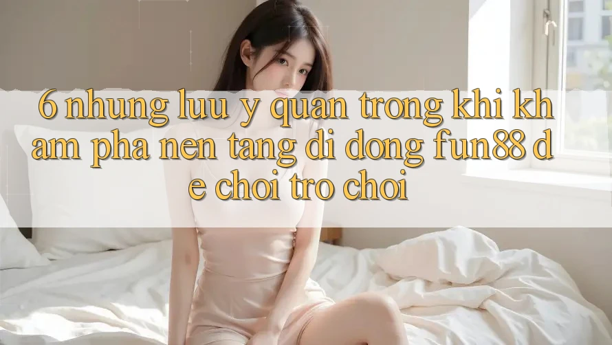 6. Những Lưu Ý Quan Trọng Khi Khám phá Nền tảng di động Fun88 Để Chơi Trò chơi