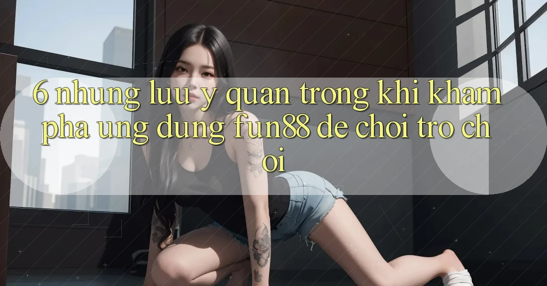 6. Những Lưu Ý Quan Trọng Khi Khám phá Ứng dụng Fun88 Để Chơi Trò chơi