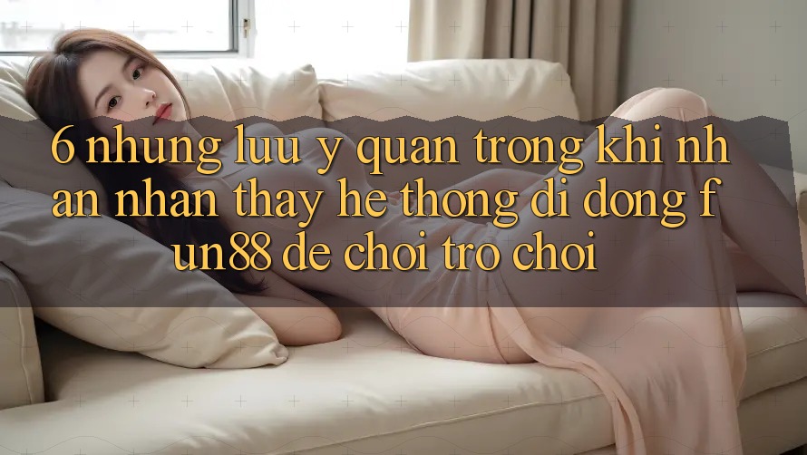 6. Những Lưu Ý Quan Trọng Khi Nhận nhận thấy Hệ thống di động Fun88 Để Chơi Trò chơi