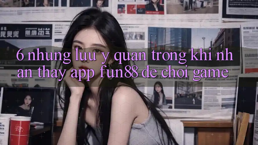 6. Những Lưu Ý Quan Trọng Khi Nhận thấy App Fun88 Để Chơi Game