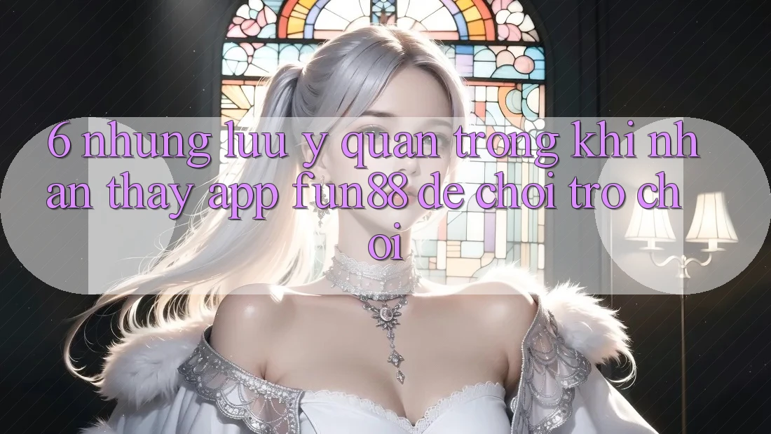 6. Những Lưu Ý Quan Trọng Khi Nhận thấy App Fun88 Để Chơi Trò chơi