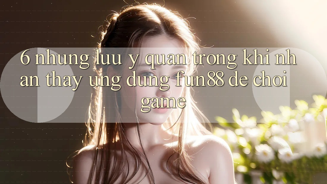 6. Những Lưu Ý Quan Trọng Khi Nhận thấy Ứng dụng Fun88 Để Chơi Game