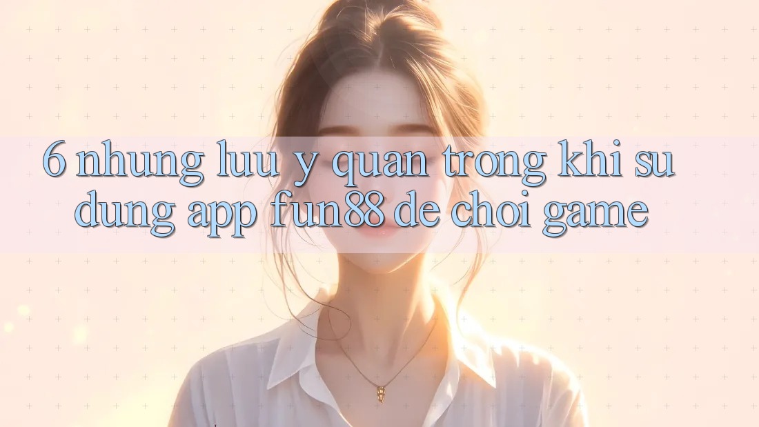 6. Những Lưu Ý Quan Trọng Khi Sử Dụng App Fun88 Để Chơi Game 6. Những Lưu Ý Quan Trọng Khi Sử Dụng App Fun88 Để Chơi Game