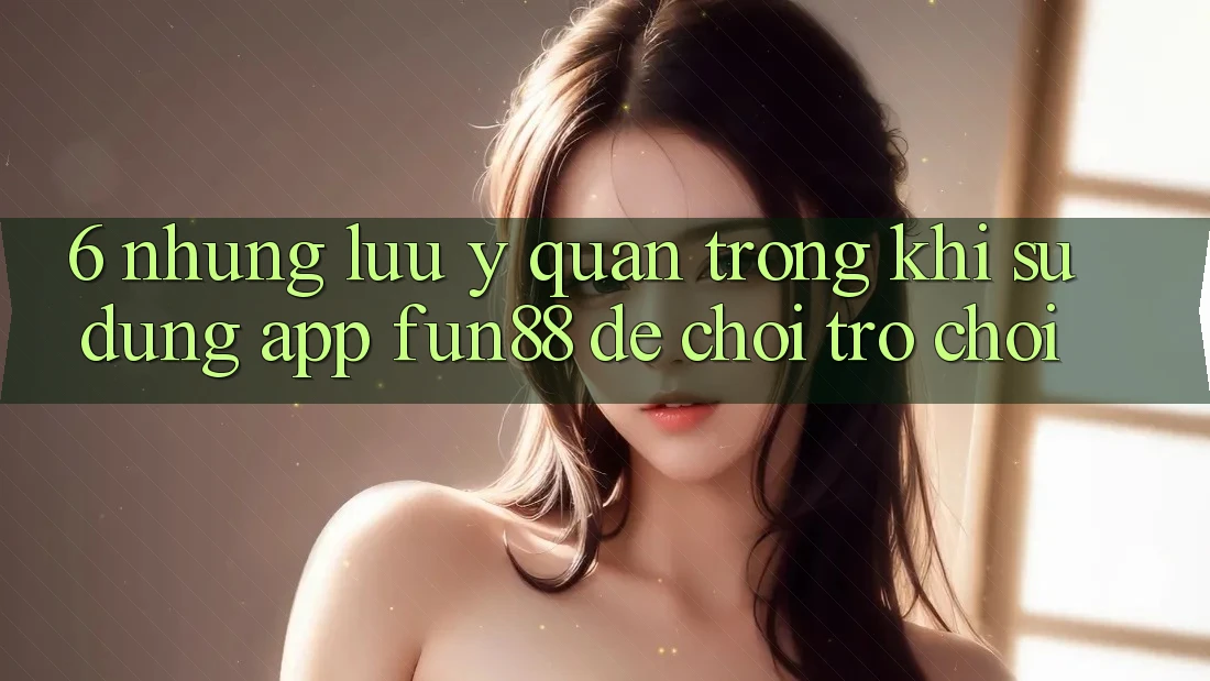6. Những Lưu Ý Quan Trọng Khi Sử Dụng App Fun88 Để Chơi Trò chơi 6. Những Lưu Ý Quan Trọng Khi Sử Dụng App Fun88 Để Chơi Trò chơi