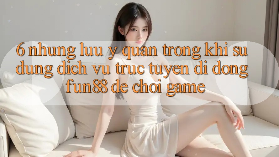 6. Những Lưu Ý Quan Trọng Khi Sử Dụng Dịch vụ trực tuyến di động Fun88 Để Chơi Game