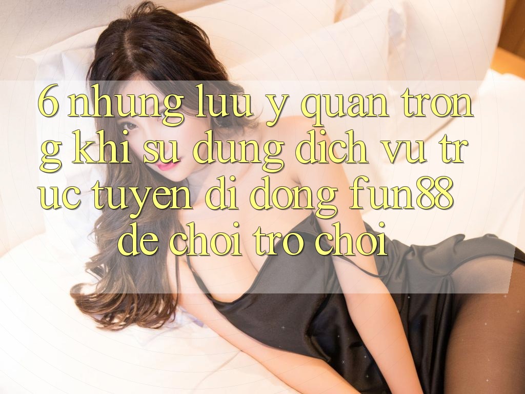 6. Những Lưu Ý Quan Trọng Khi Sử Dụng Dịch vụ trực tuyến di động Fun88 Để Chơi Trò chơi