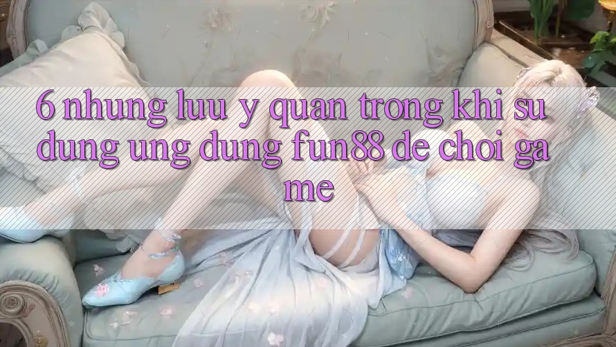 6. Những Lưu Ý Quan Trọng Khi Sử Dụng Ứng dụng Fun88 Để Chơi Game