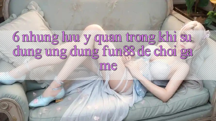 6. Những Lưu Ý Quan Trọng Khi Sử Dụng Ứng dụng Fun88 Để Chơi Game
