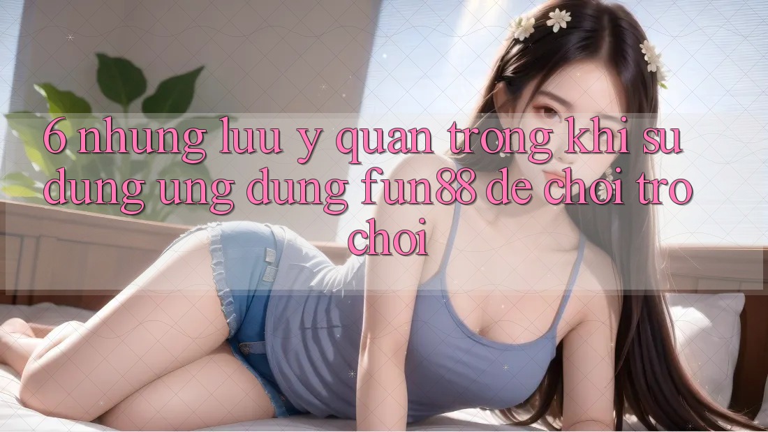 6. Những Lưu Ý Quan Trọng Khi Sử Dụng Ứng dụng Fun88 Để Chơi Trò chơi 6. Những Lưu Ý Quan Trọng Khi Sử Dụng Ứng dụng Fun88 Để Chơi Trò chơi