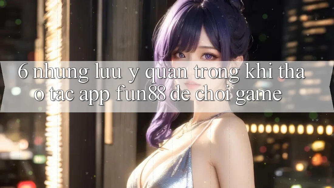 6. Những Lưu Ý Quan Trọng Khi Thao tác App Fun88 Để Chơi Game