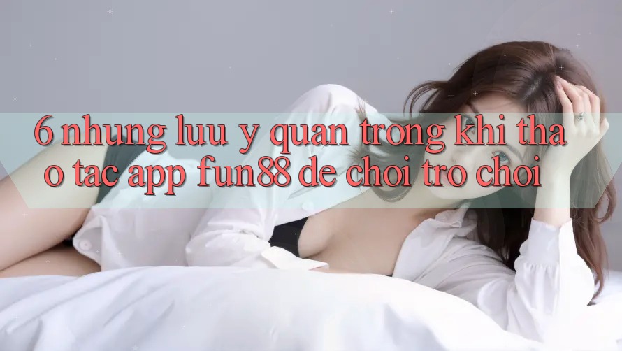 6. Những Lưu Ý Quan Trọng Khi Thao tác App Fun88 Để Chơi Trò chơi 6. Những Lưu Ý Quan Trọng Khi Thao tác App Fun88 Để Chơi Trò chơi