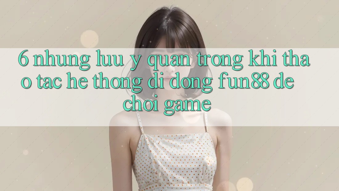 6. Những Lưu Ý Quan Trọng Khi Thao tác Hệ thống di động Fun88 Để Chơi Game 6. Những Lưu Ý Quan Trọng Khi Thao tác Hệ thống di động Fun88 Để Chơi Game