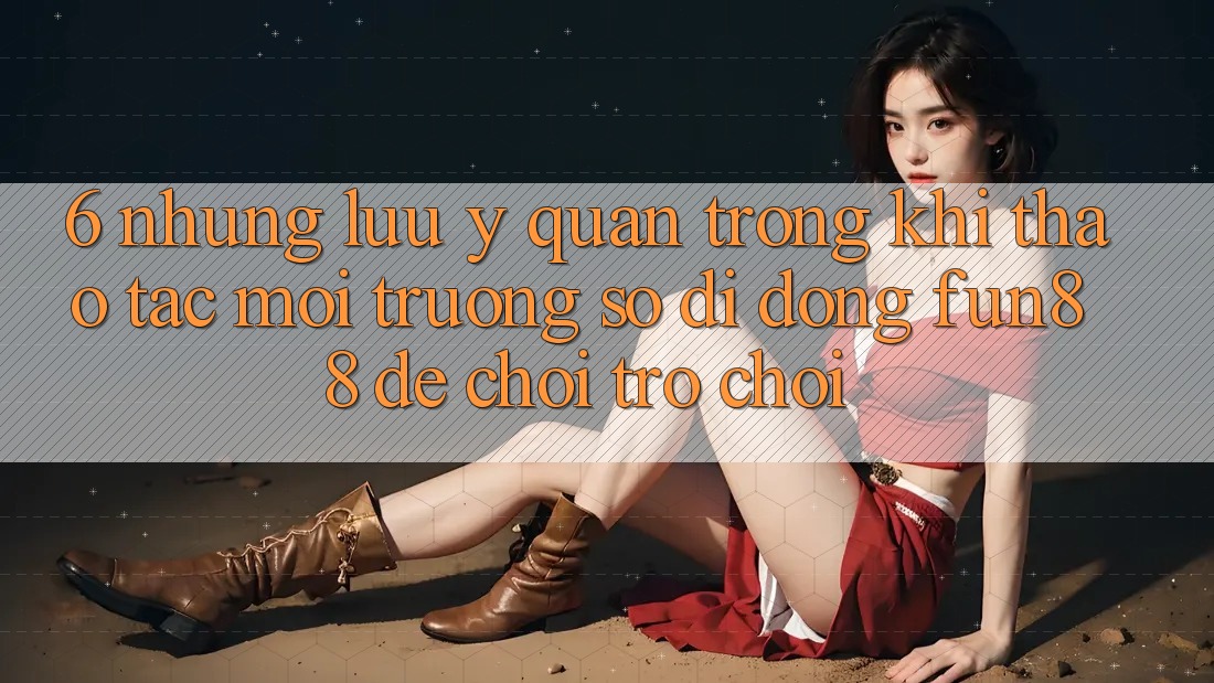 6. Những Lưu Ý Quan Trọng Khi Thao tác Môi trường số di động Fun88 Để Chơi Trò chơi