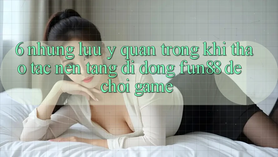 6. Những Lưu Ý Quan Trọng Khi Thao tác Nền tảng di động Fun88 Để Chơi Game
