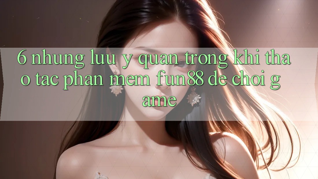 6. Những Lưu Ý Quan Trọng Khi Thao tác Phần mềm Fun88 Để Chơi Game