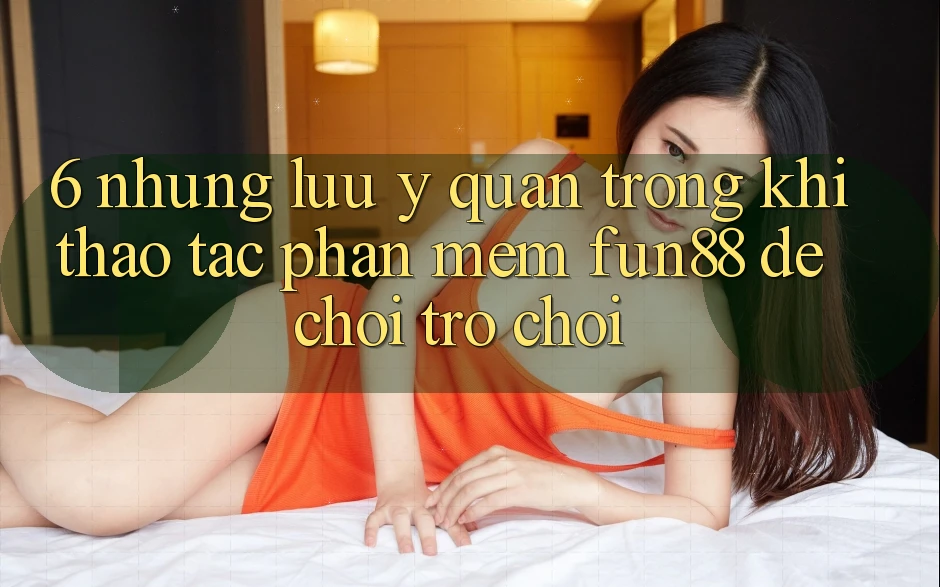 6. Những Lưu Ý Quan Trọng Khi Thao tác Phần mềm Fun88 Để Chơi Trò chơi
