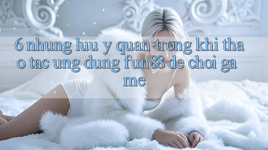 6. Những Lưu Ý Quan Trọng Khi Thao tác Ứng dụng Fun88 Để Chơi Game 6. Những Lưu Ý Quan Trọng Khi Thao tác Ứng dụng Fun88 Để Chơi Game