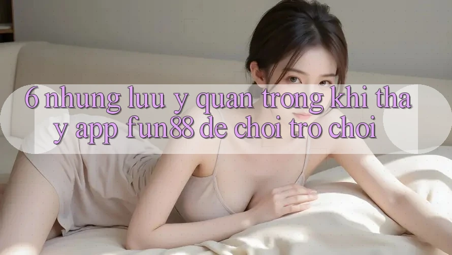 6. Những Lưu Ý Quan Trọng Khi Thấy App Fun88 Để Chơi Trò chơi