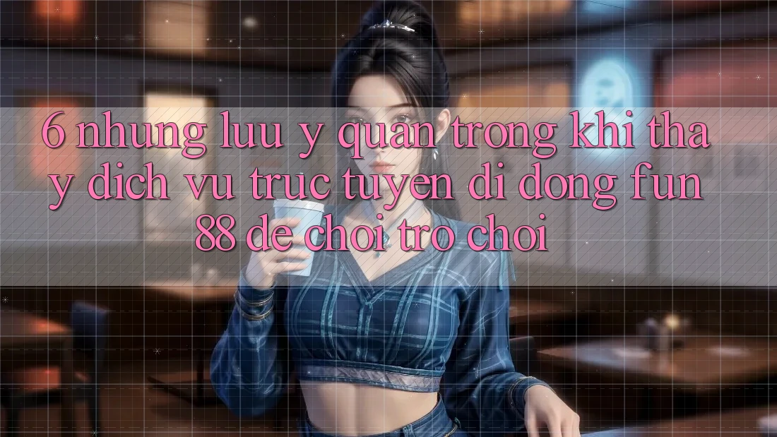 6. Những Lưu Ý Quan Trọng Khi Thấy Dịch vụ trực tuyến di động Fun88 Để Chơi Trò chơi