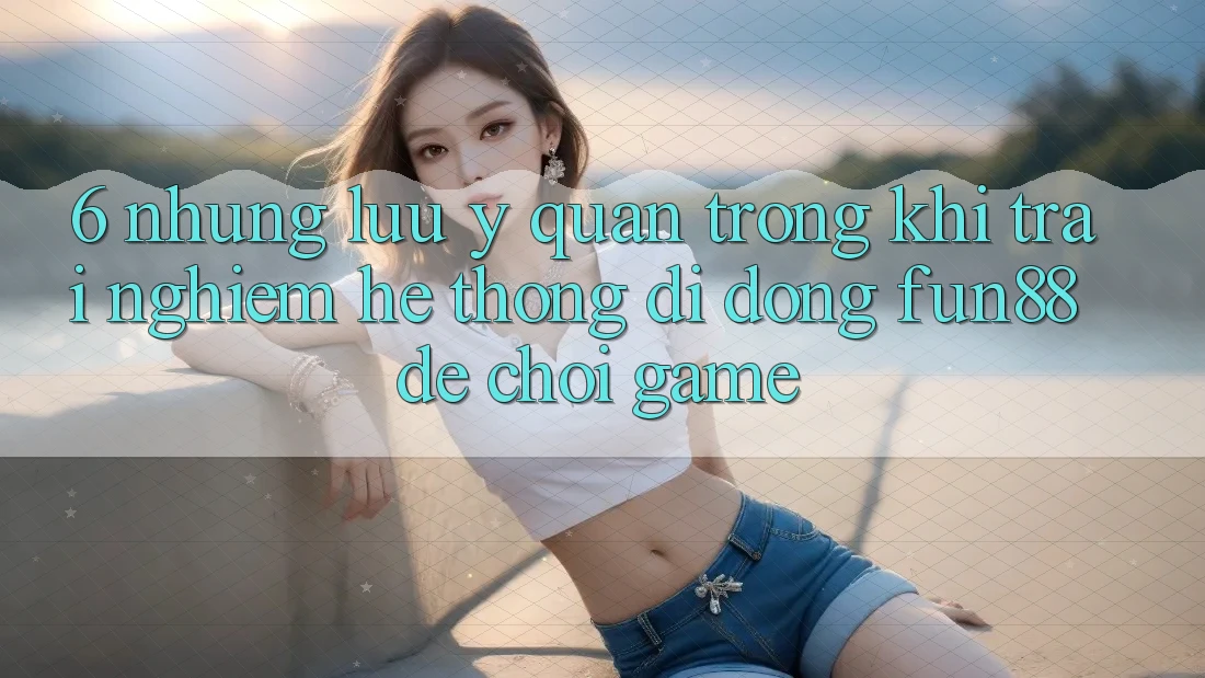 6. Những Lưu Ý Quan Trọng Khi Trải nghiệm Hệ thống di động Fun88 Để Chơi Game