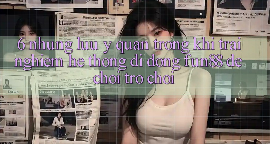 6. Những Lưu Ý Quan Trọng Khi Trải nghiệm Hệ thống di động Fun88 Để Chơi Trò chơi