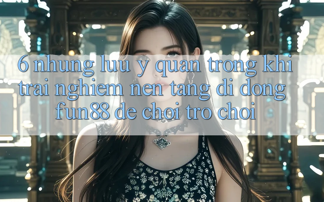 6. Những Lưu Ý Quan Trọng Khi Trải nghiệm Nền tảng di động Fun88 Để Chơi Trò chơi