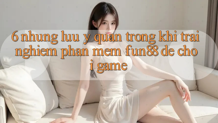 6. Những Lưu Ý Quan Trọng Khi Trải nghiệm Phần mềm Fun88 Để Chơi Game 6. Những Lưu Ý Quan Trọng Khi Trải nghiệm Phần mềm Fun88 Để Chơi Game