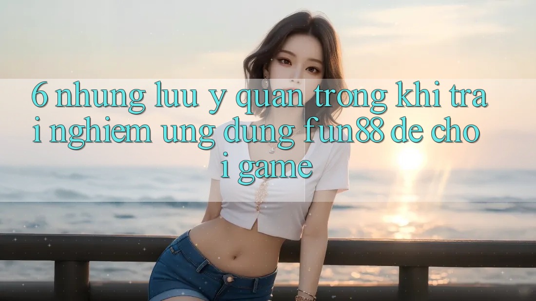 6. Những Lưu Ý Quan Trọng Khi Trải nghiệm Ứng dụng Fun88 Để Chơi Game