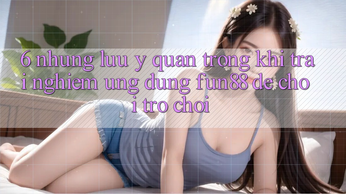 6. Những Lưu Ý Quan Trọng Khi Trải nghiệm Ứng dụng Fun88 Để Chơi Trò chơi 6. Những Lưu Ý Quan Trọng Khi Trải nghiệm Ứng dụng Fun88 Để Chơi Trò chơi