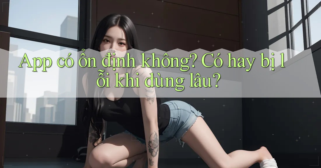 App có ổn định không? Có hay bị lỗi khi dùng lâu? App có ổn định không? Có hay bị lỗi khi dùng lâu?