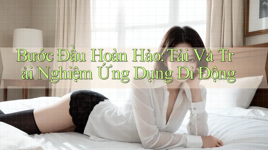 Bước Đầu Hoàn Hảo: Tải Và Trải Nghiệm Ứng Dụng Di Động Bước Đầu Hoàn Hảo: Tải Và Trải Nghiệm Ứng Dụng Di Động