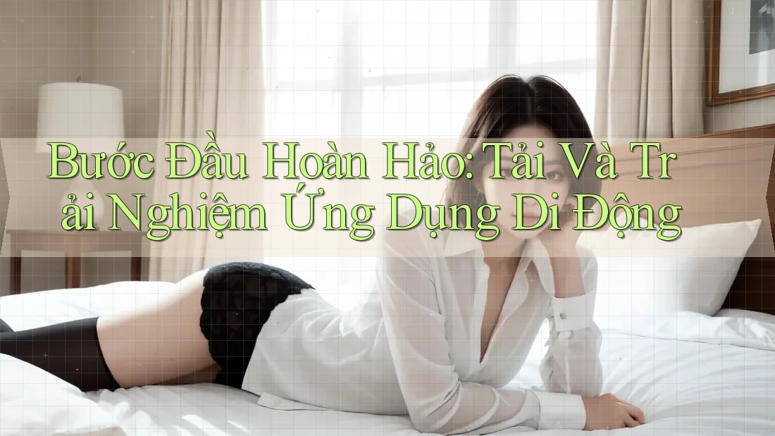 Bước Đầu Hoàn Hảo: Tải Và Trải Nghiệm Ứng Dụng Di Động