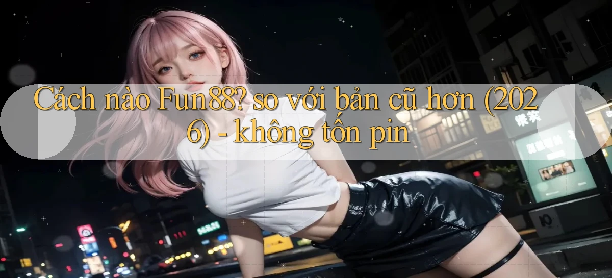 Cách nào Fun88 so với bản cũ hơn (2026)   không tốn pin