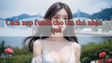 Cách nạp fun88 cho tân thủ nhận quà