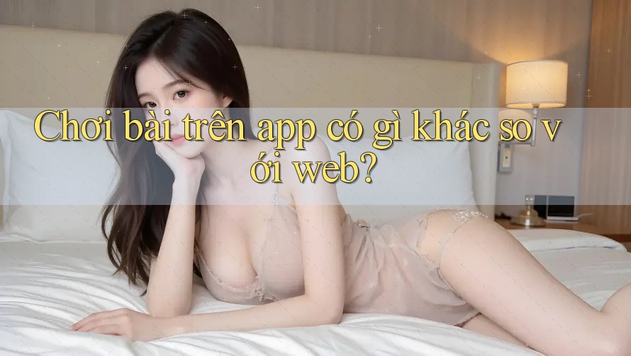 Chơi bài trên app có gì khác so với web?