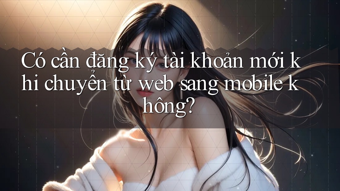 Có cần đăng ký tài khoản mới khi chuyển từ web sang mobile không?