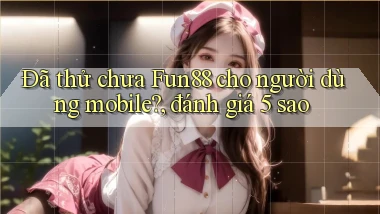 Đã thử chưa Fun88 cho người dùng mobile, đánh giá 5 sao