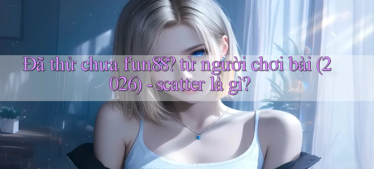 Đã thử chưa fun88 từ người chơi bài (2026)   scatter là gì