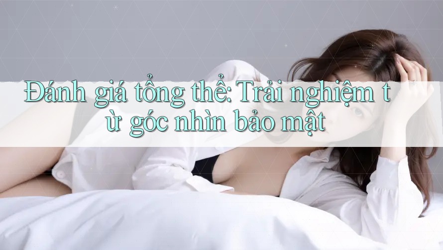 Đánh giá tổng thể: Trải nghiệm từ góc nhìn bảo mật