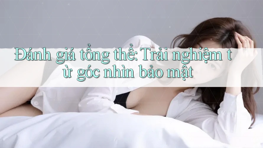 Đánh giá tổng thể: Trải nghiệm từ góc nhìn bảo mật Đánh giá tổng thể: Trải nghiệm từ góc nhìn bảo mật