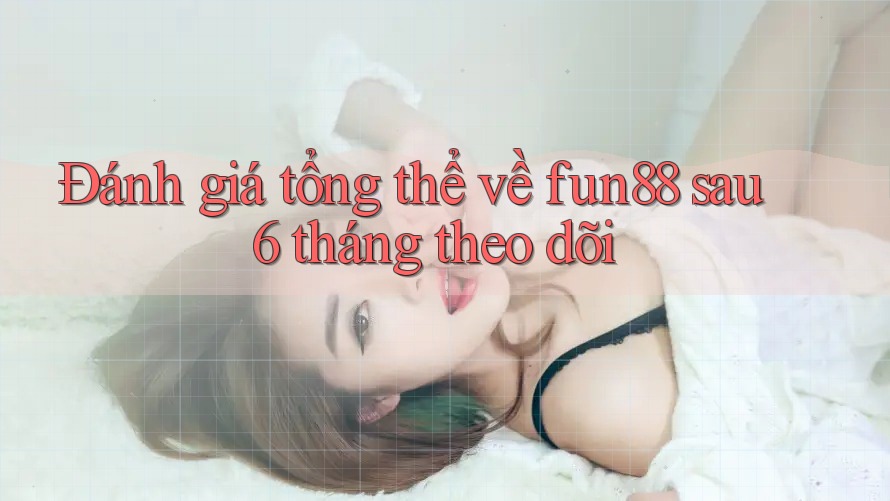 Đánh giá tổng thể về fun88 sau 6 tháng theo dõi