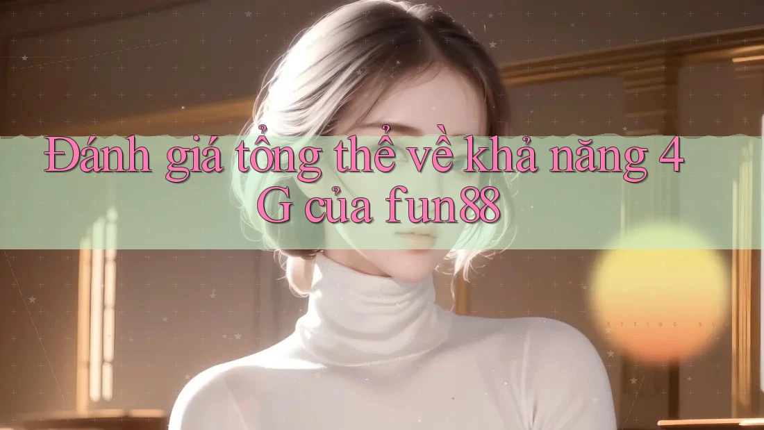 Đánh giá tổng thể về khả năng 4G của fun88 Đánh giá tổng thể về khả năng 4G của fun88