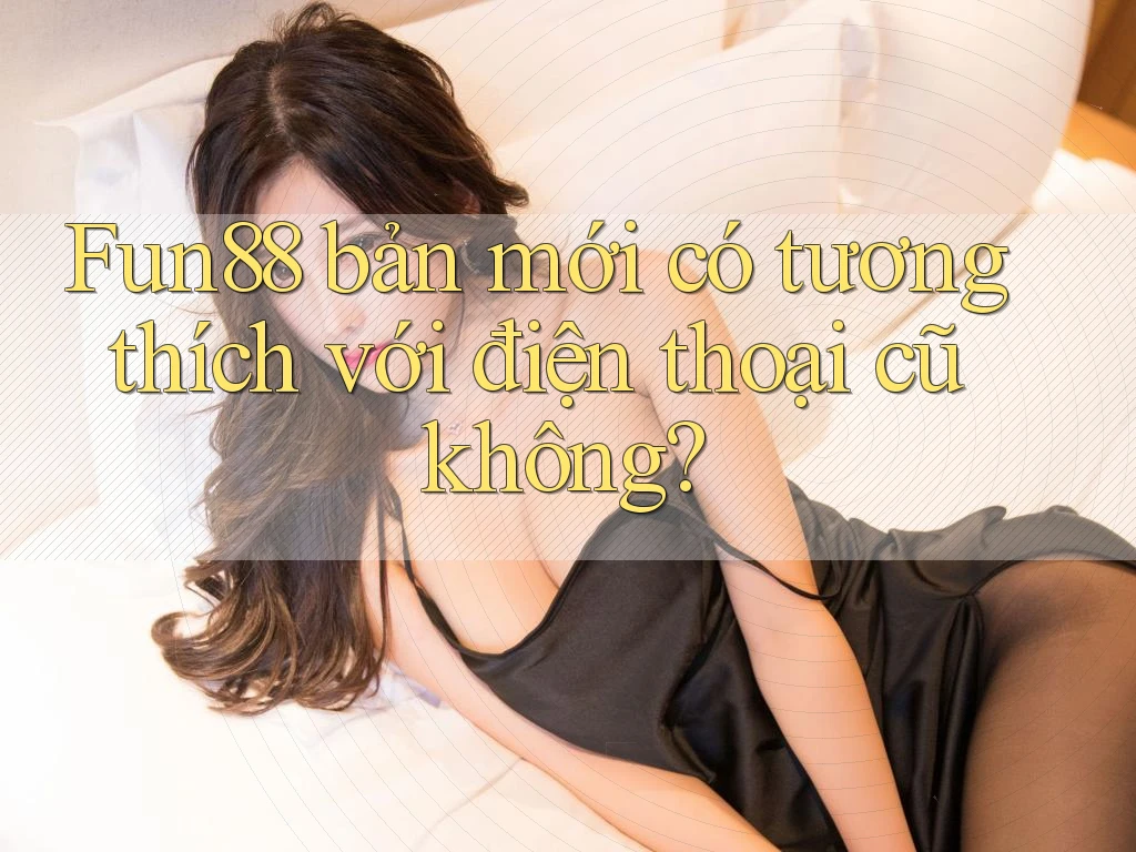 Fun88 bản mới có tương thích với điện thoại cũ không?